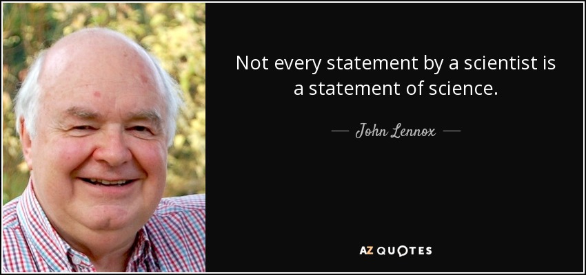 Not every statement by a scientist is a statement of science. - John Lennox