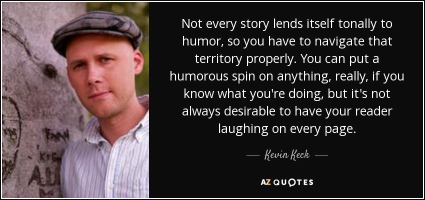 Not every story lends itself tonally to humor, so you have to navigate that territory properly. You can put a humorous spin on anything, really, if you know what you're doing, but it's not always desirable to have your reader laughing on every page. - Kevin Keck