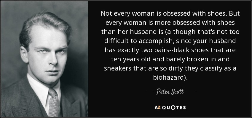 Not every woman is obsessed with shoes. But every woman is more obsessed with shoes than her husband is (although that's not too difficult to accomplish, since your husband has exactly two pairs--black shoes that are ten years old and barely broken in and sneakers that are so dirty they classify as a biohazard). - Peter Scott
