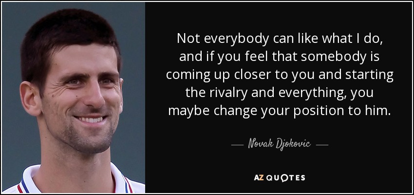 Not everybody can like what I do, and if you feel that somebody is coming up closer to you and starting the rivalry and everything, you maybe change your position to him. - Novak Djokovic