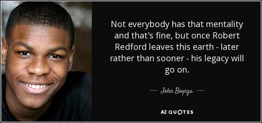 Not everybody has that mentality and that's fine, but once Robert Redford leaves this earth - later rather than sooner - his legacy will go on. - John Boyega