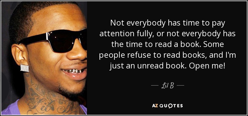 Not everybody has time to pay attention fully, or not everybody has the time to read a book. Some people refuse to read books, and I'm just an unread book. Open me! - Lil B