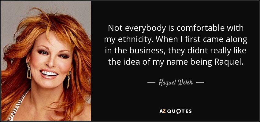Not everybody is comfortable with my ethnicity. When I first came along in the business, they didnt really like the idea of my name being Raquel. - Raquel Welch