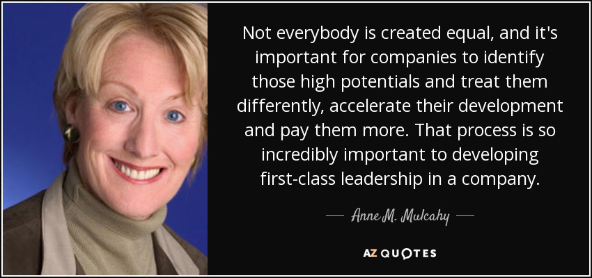 Not everybody is created equal, and it's important for companies to identify those high potentials and treat them differently, accelerate their development and pay them more. That process is so incredibly important to developing first-class leadership in a company. - Anne M. Mulcahy