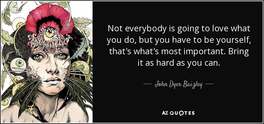 Not everybody is going to love what you do, but you have to be yourself, that's what's most important. Bring it as hard as you can. - John Dyer Baizley