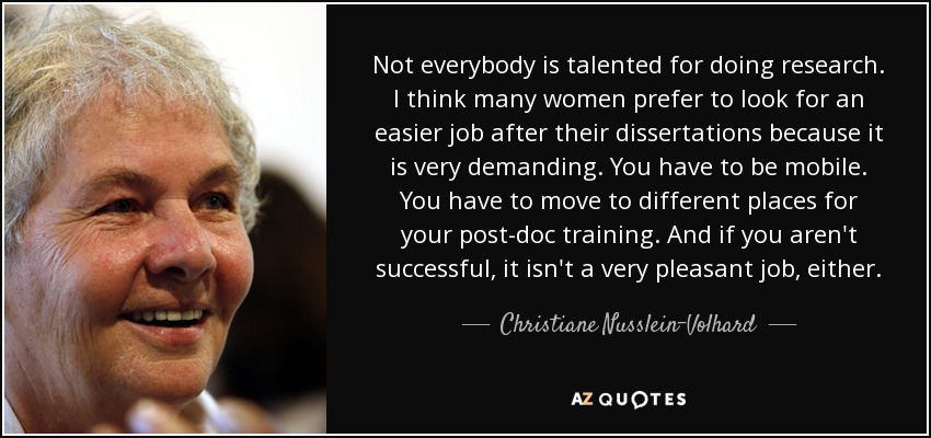 Not everybody is talented for doing research. I think many women prefer to look for an easier job after their dissertations because it is very demanding. You have to be mobile. You have to move to different places for your post-doc training. And if you aren't successful, it isn't a very pleasant job, either. - Christiane Nusslein-Volhard