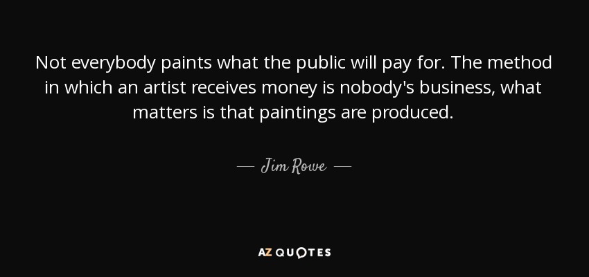 Not everybody paints what the public will pay for. The method in which an artist receives money is nobody's business, what matters is that paintings are produced. - Jim Rowe