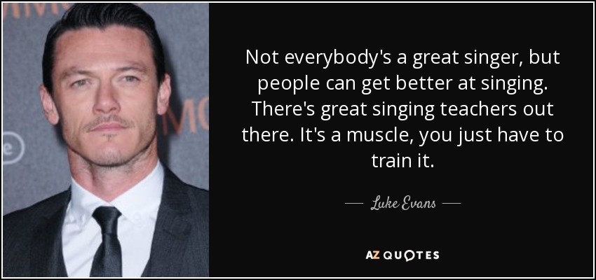 Not everybody's a great singer, but people can get better at singing. There's great singing teachers out there. It's a muscle, you just have to train it. - Luke Evans