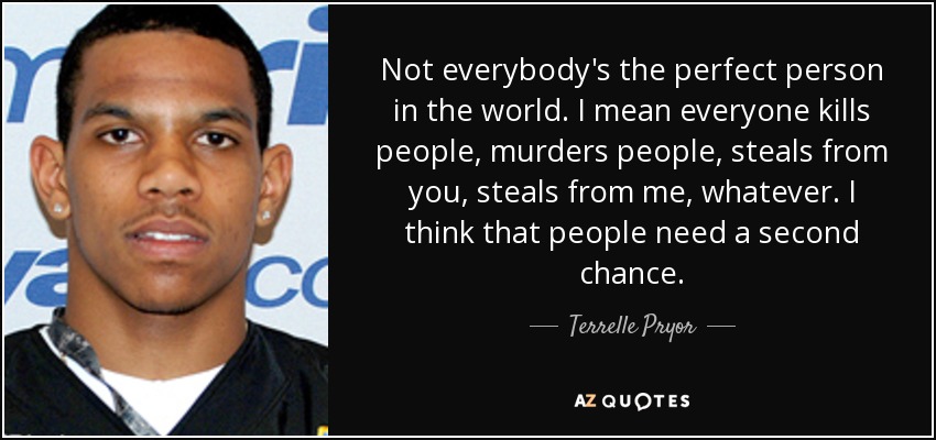 Not everybody's the perfect person in the world. I mean everyone kills people, murders people, steals from you, steals from me, whatever. I think that people need a second chance. - Terrelle Pryor