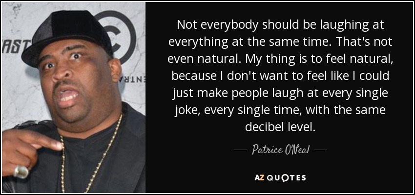 Not everybody should be laughing at everything at the same time. That's not even natural. My thing is to feel natural, because I don't want to feel like I could just make people laugh at every single joke, every single time, with the same decibel level. - Patrice O'Neal