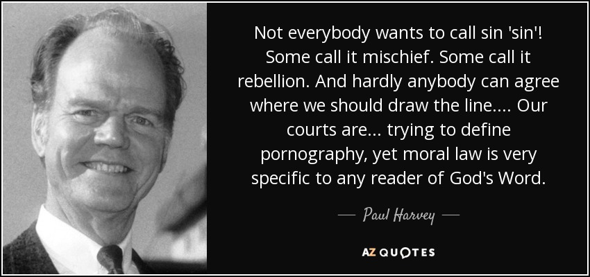 Not everybody wants to call sin 'sin'! Some call it mischief. Some call it rebellion. And hardly anybody can agree where we should draw the line. ... Our courts are ... trying to define pornography, yet moral law is very specific to any reader of God's Word. - Paul Harvey