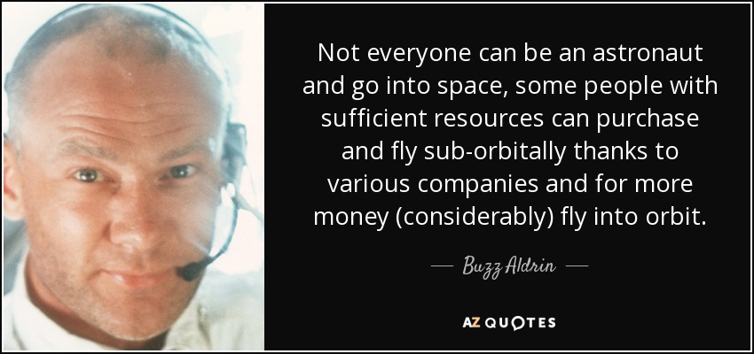 Not everyone can be an astronaut and go into space, some people with sufficient resources can purchase and fly sub-orbitally thanks to various companies and for more money (considerably) fly into orbit. - Buzz Aldrin