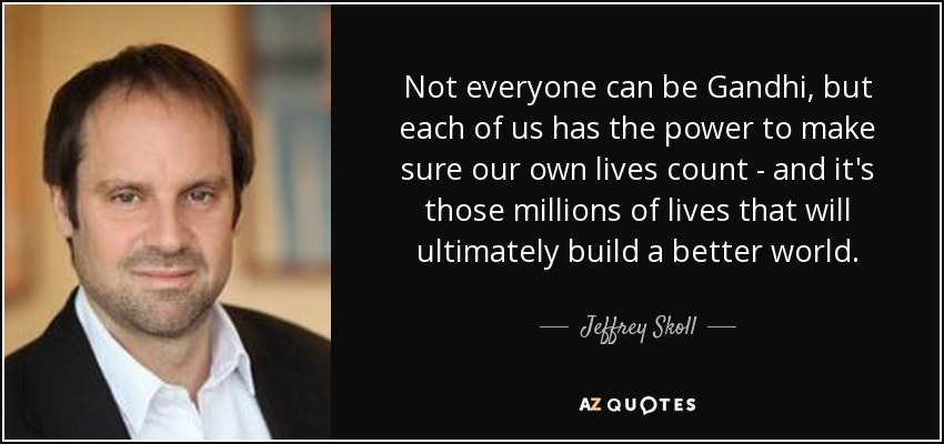 Not everyone can be Gandhi, but each of us has the power to make sure our own lives count - and it's those millions of lives that will ultimately build a better world. - Jeffrey Skoll