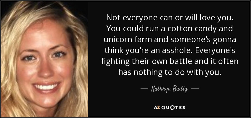 Not everyone can or will love you. You could run a cotton candy and unicorn farm and someone's gonna think you're an asshole. Everyone's fighting their own battle and it often has nothing to do with you. - Kathryn Budig