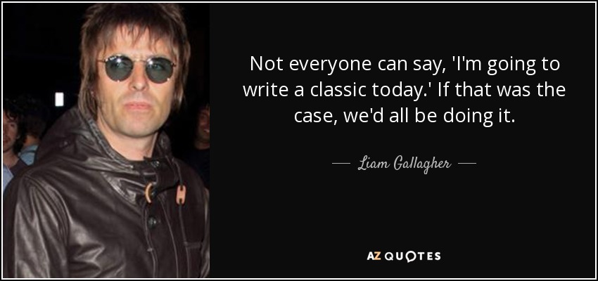 Not everyone can say, 'I'm going to write a classic today.' If that was the case, we'd all be doing it. - Liam Gallagher