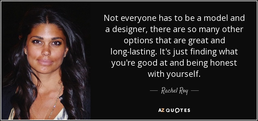 Not everyone has to be a model and a designer, there are so many other options that are great and long-lasting. It's just finding what you're good at and being honest with yourself. - Rachel Roy