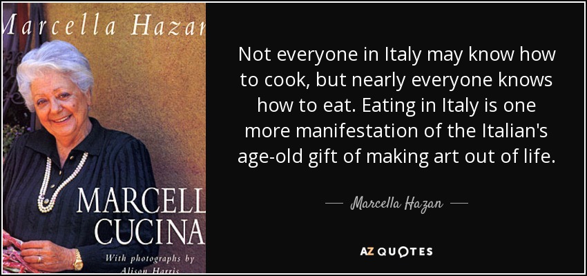 Not everyone in Italy may know how to cook, but nearly everyone knows how to eat. Eating in Italy is one more manifestation of the Italian's age-old gift of making art out of life. - Marcella Hazan