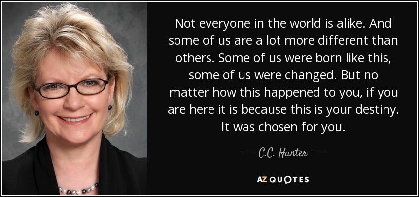 Not everyone in the world is alike. And some of us are a lot more different than others. Some of us were born like this, some of us were changed. But no matter how this happened to you, if you are here it is because this is your destiny. It was chosen for you. - C.C. Hunter