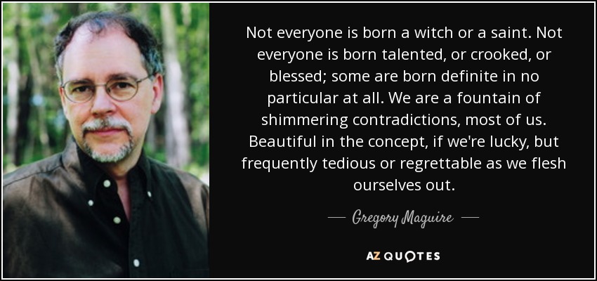 Not everyone is born a witch or a saint. Not everyone is born talented, or crooked, or blessed; some are born definite in no particular at all. We are a fountain of shimmering contradictions, most of us. Beautiful in the concept, if we're lucky, but frequently tedious or regrettable as we flesh ourselves out. - Gregory Maguire