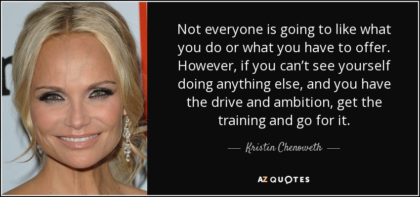 Not everyone is going to like what you do or what you have to offer. However, if you can’t see yourself doing anything else, and you have the drive and ambition, get the training and go for it. - Kristin Chenoweth