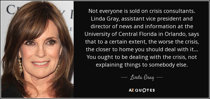 Not everyone is sold on crisis consultants. Linda Gray, assistant vice president and director of news and information at the University of Central Florida in Orlando, says that to a certain extent, the worse the crisis, the closer to home you should deal with it. .. You ought to be dealing with the crisis, not explaining things to somebody else. - Linda Gray