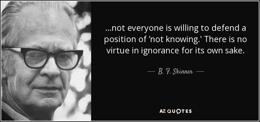 ...not everyone is willing to defend a position of 'not knowing.' There is no virtue in ignorance for its own sake. - B. F. Skinner