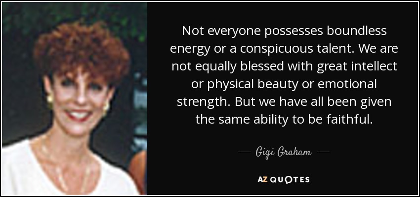 Not everyone possesses boundless energy or a conspicuous talent. We are not equally blessed with great intellect or physical beauty or emotional strength. But we have all been given the same ability to be faithful. - Gigi Graham
