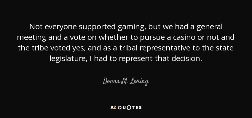 Not everyone supported gaming, but we had a general meeting and a vote on whether to pursue a casino or not and the tribe voted yes, and as a tribal representative to the state legislature, I had to represent that decision. - Donna M. Loring