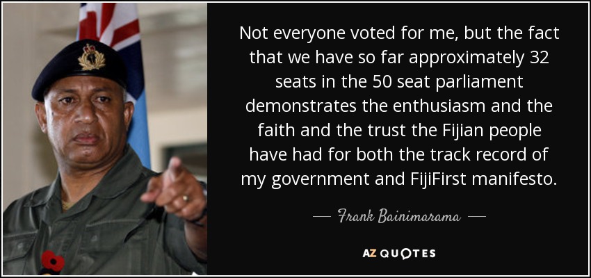 Not everyone voted for me, but the fact that we have so far approximately 32 seats in the 50 seat parliament demonstrates the enthusiasm and the faith and the trust the Fijian people have had for both the track record of my government and FijiFirst manifesto. - Frank Bainimarama