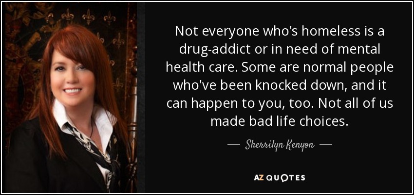 Not everyone who's homeless is a drug-addict or in need of mental health care. Some are normal people who've been knocked down, and it can happen to you, too. Not all of us made bad life choices. - Sherrilyn Kenyon