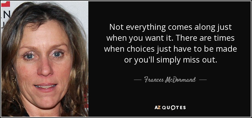 Not everything comes along just when you want it. There are times when choices just have to be made or you'll simply miss out. - Frances McDormand