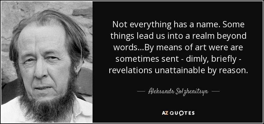 Not everything has a name. Some things lead us into a realm beyond words…By means of art were are sometimes sent - dimly, briefly - revelations unattainable by reason. - Aleksandr Solzhenitsyn