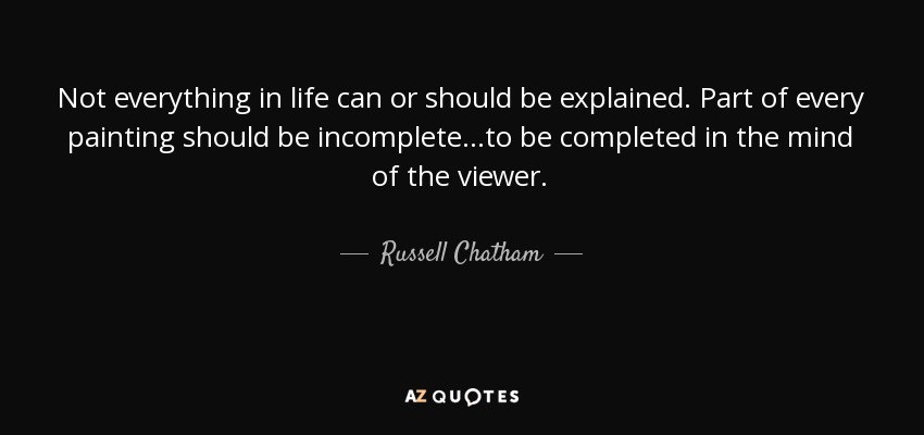 Not everything in life can or should be explained. Part of every painting should be incomplete...to be completed in the mind of the viewer. - Russell Chatham