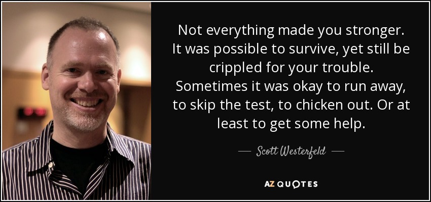 Not everything made you stronger. It was possible to survive, yet still be crippled for your trouble. Sometimes it was okay to run away, to skip the test, to chicken out. Or at least to get some help. - Scott Westerfeld