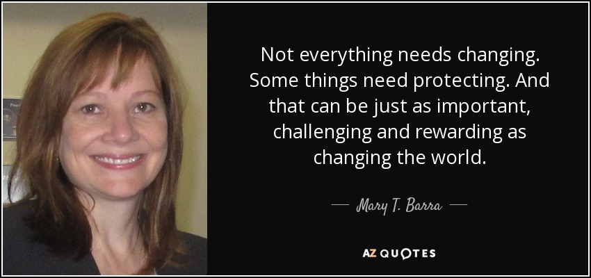 Not everything needs changing. Some things need protecting. And that can be just as important, challenging and rewarding as changing the world. - Mary T. Barra