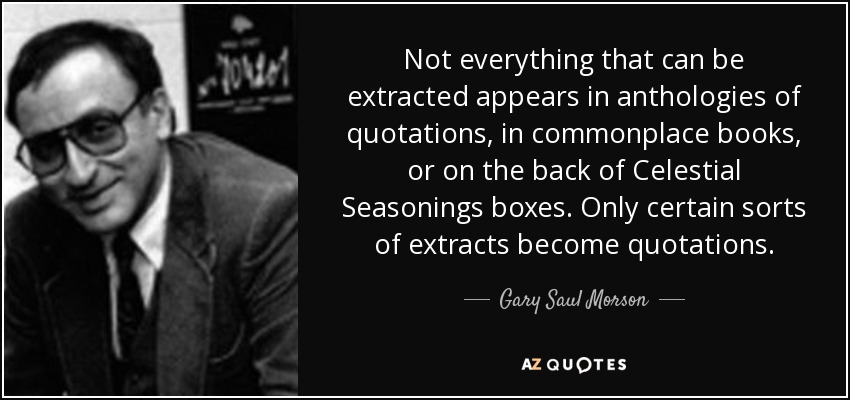 Not everything that can be extracted appears in anthologies of quotations, in commonplace books, or on the back of Celestial Seasonings boxes. Only certain sorts of extracts become quotations. - Gary Saul Morson