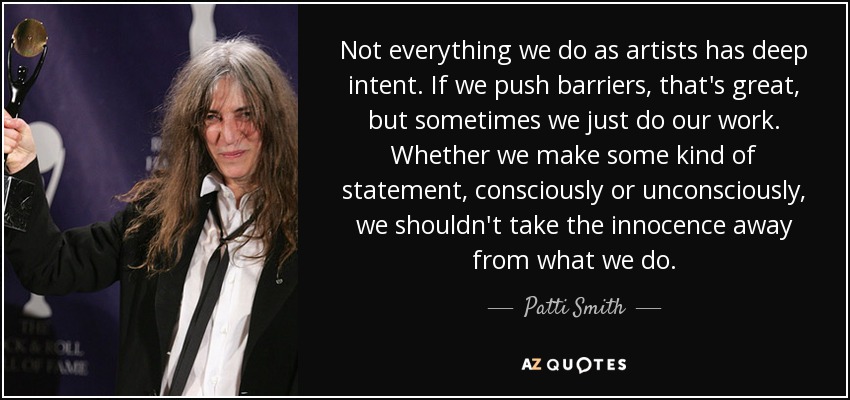 Not everything we do as artists has deep intent. If we push barriers, that's great, but sometimes we just do our work. Whether we make some kind of statement, consciously or unconsciously, we shouldn't take the innocence away from what we do. - Patti Smith