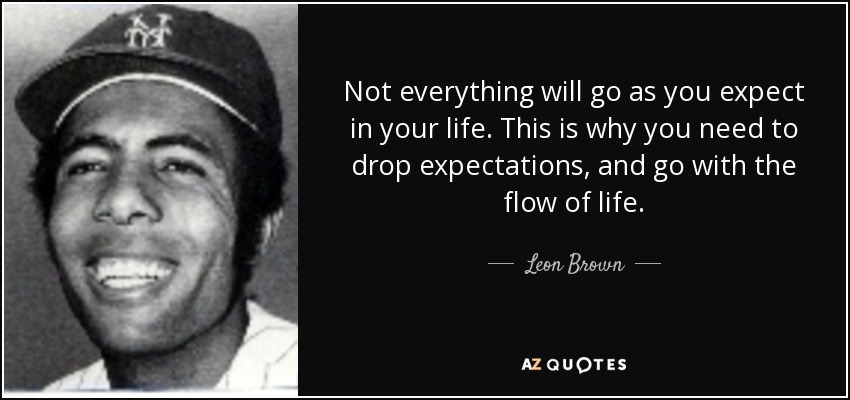 Not everything will go as you expect in your life. This is why you need to drop expectations, and go with the flow of life. - Leon Brown