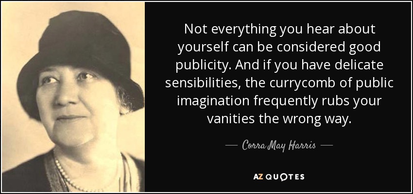 Not everything you hear about yourself can be considered good publicity. And if you have delicate sensibilities, the currycomb of public imagination frequently rubs your vanities the wrong way. - Corra May Harris