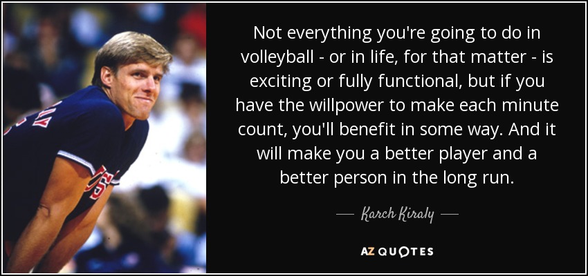 Not everything you're going to do in volleyball - or in life, for that matter - is exciting or fully functional, but if you have the willpower to make each minute count, you'll benefit in some way. And it will make you a better player and a better person in the long run. - Karch Kiraly