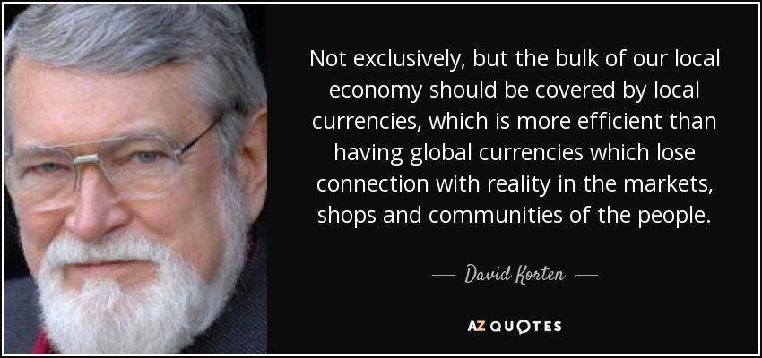 Not exclusively, but the bulk of our local economy should be covered by local currencies, which is more efficient than having global currencies which lose connection with reality in the markets, shops and communities of the people. - David Korten