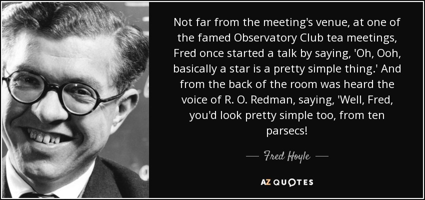 Not far from the meeting's venue, at one of the famed Observatory Club tea meetings, Fred once started a talk by saying, 'Oh, Ooh, basically a star is a pretty simple thing.' And from the back of the room was heard the voice of R. O. Redman, saying, 'Well, Fred, you'd look pretty simple too, from ten parsecs! - Fred Hoyle