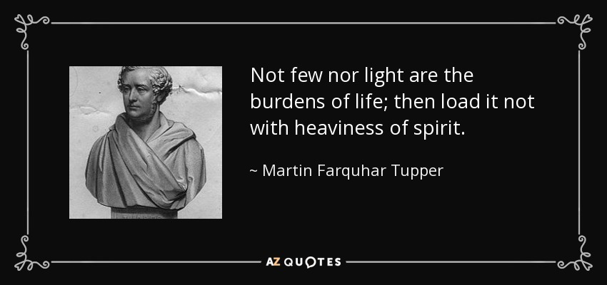 Not few nor light are the burdens of life; then load it not with heaviness of spirit. - Martin Farquhar Tupper