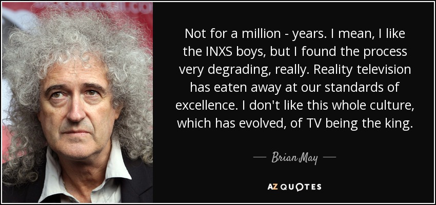 Not for a million - years. I mean, I like the INXS boys, but I found the process very degrading, really. Reality television has eaten away at our standards of excellence. I don't like this whole culture, which has evolved, of TV being the king. - Brian May