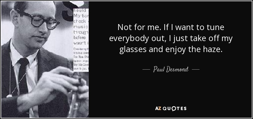 Not for me. If I want to tune everybody out, I just take off my glasses and enjoy the haze. - Paul Desmond