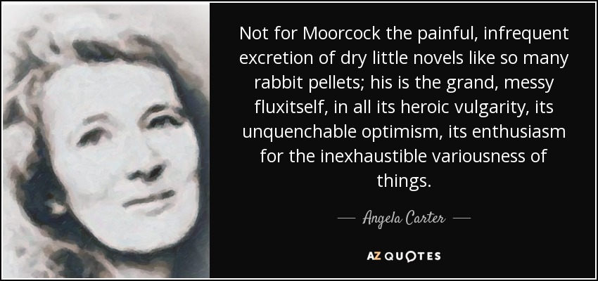 Not for Moorcock the painful, infrequent excretion of dry little novels like so many rabbit pellets; his is the grand, messy fluxitself, in all its heroic vulgarity, its unquenchable optimism, its enthusiasm for the inexhaustible variousness of things. - Angela Carter