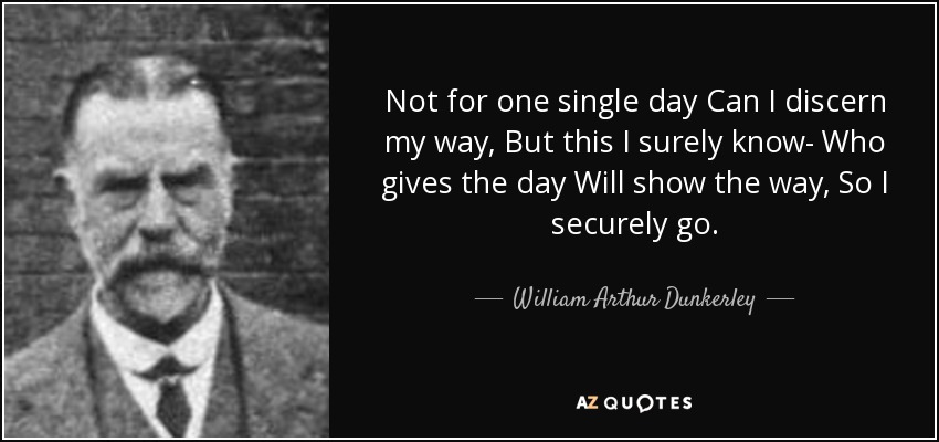 Not for one single day Can I discern my way, But this I surely know- Who gives the day Will show the way, So I securely go. - William Arthur Dunkerley