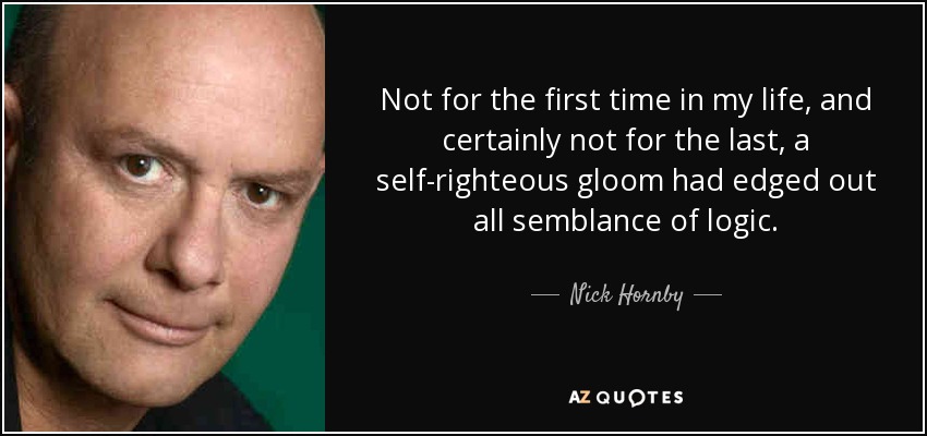 Not for the first time in my life, and certainly not for the last, a self-righteous gloom had edged out all semblance of logic. - Nick Hornby