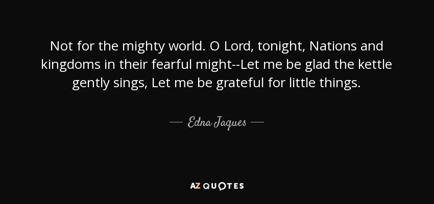 Not for the mighty world. O Lord, tonight, Nations and kingdoms in their fearful might--Let me be glad the kettle gently sings, Let me be grateful for little things. - Edna Jaques