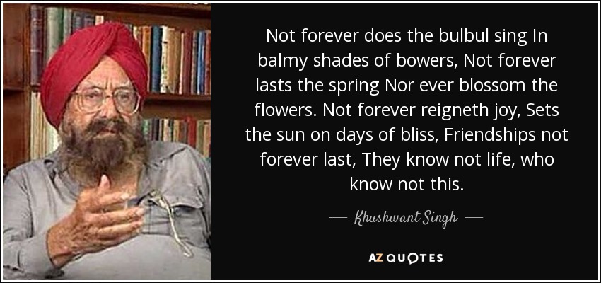 Not forever does the bulbul sing In balmy shades of bowers, Not forever lasts the spring Nor ever blossom the flowers. Not forever reigneth joy, Sets the sun on days of bliss, Friendships not forever last, They know not life, who know not this. - Khushwant Singh